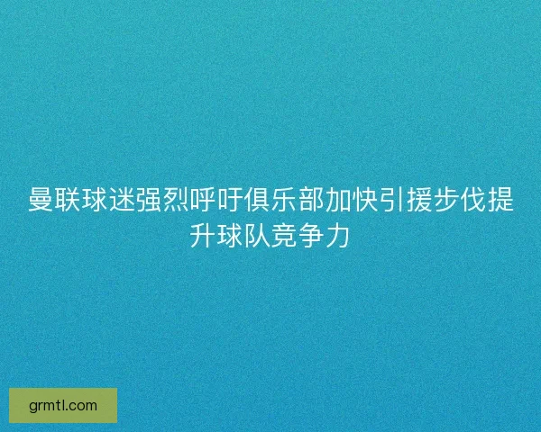 曼联球迷强烈呼吁俱乐部加快引援步伐提升球队竞争力