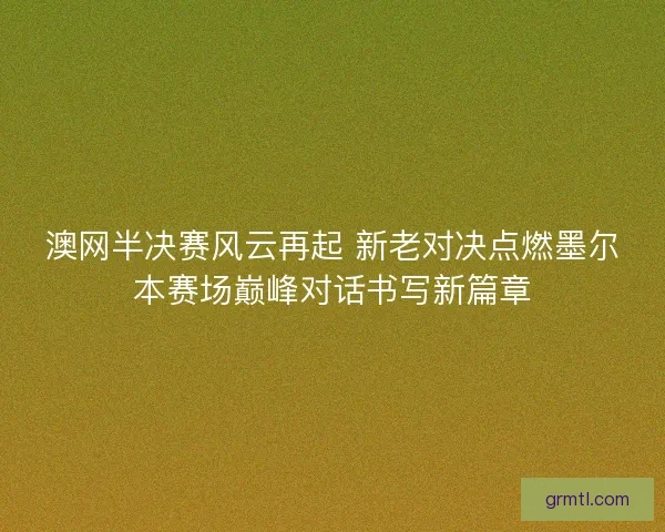 澳网半决赛风云再起 新老对决点燃墨尔本赛场巅峰对话书写新篇章