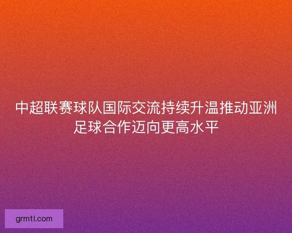 中超联赛球队国际交流持续升温推动亚洲足球合作迈向更高水平