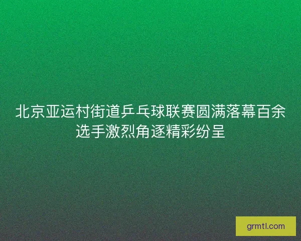 北京亚运村街道乒乓球联赛圆满落幕百余选手激烈角逐精彩纷呈