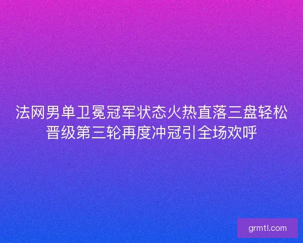 法网男单卫冕冠军状态火热直落三盘轻松晋级第三轮再度冲冠引全场欢呼
