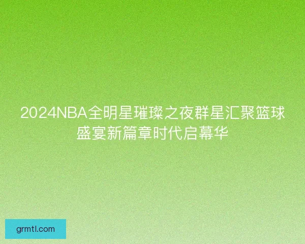 2024NBA全明星璀璨之夜群星汇聚篮球盛宴新篇章时代启幕华